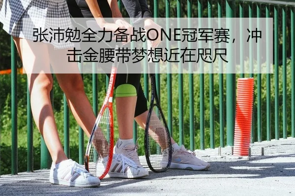 张沛勉全力备战ONE冠军赛，冲击金腰带梦想近在咫尺